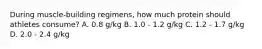 During muscle-building regimens, how much protein should athletes consume? A. 0.8 g/kg B. 1.0 - 1.2 g/kg C. 1.2 - 1.7 g/kg D. 2.0 - 2.4 g/kg