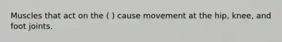 Muscles that act on the ( ) cause movement at the hip, knee, and foot joints.