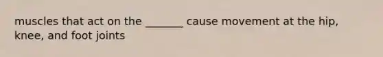 muscles that act on the _______ cause movement at the hip, knee, and foot joints