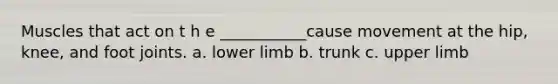 Muscles that act on t h e ___________cause movement at the hip, knee, and foot joints. a. lower limb b. trunk c. upper limb