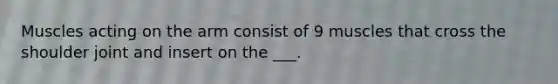 Muscles acting on the arm consist of 9 muscles that cross the shoulder joint and insert on the ___.