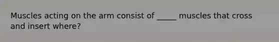 Muscles acting on the arm consist of _____ muscles that cross and insert where?