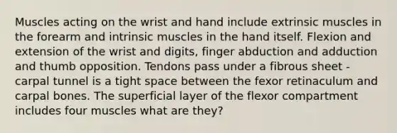 Muscles acting on the wrist and hand include extrinsic muscles in the forearm and intrinsic muscles in the hand itself. Flexion and extension of the wrist and digits, finger abduction and adduction and thumb opposition. Tendons pass under a fibrous sheet - carpal tunnel is a tight space between the fexor retinaculum and carpal bones. The superficial layer of the flexor compartment includes four muscles what are they?