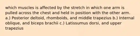 which muscles is affected by the stretch in which one arm is pulled across the chest and held in position with the other arm. a.) Posterior deltoid, rhomboids, and middle trapezius b.) Internal oblique, and biceps brachii c.) Latissumus dorsi, and upper trapezius