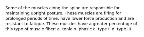 Some of the muscles along the spine are responsible for maintaining upright posture. These muscles are firing for prolonged periods of time, have lower force production and are resistant to fatigue. These muscles have a greater percentage of this type of muscle fiber: a. tonic b. phasic c. type II d. type III