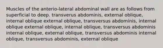 Muscles of the anterio-lateral abdominal wall are as follows from superficial to deep. transverus abdominis, external oblique, internal oblique external oblique, transversus abdominis, internal oblique external oblique, internal oblique, transversus abdominis internal oblique, external oblique, transversus abdominis internal oblique, transversus abdominis, external oblique