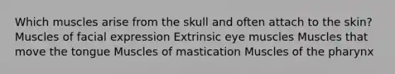 Which muscles arise from the skull and often attach to the skin? Muscles of facial expression Extrinsic eye muscles Muscles that move the tongue Muscles of mastication Muscles of the pharynx