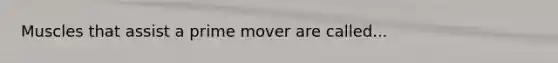 Muscles that assist a prime mover are called...