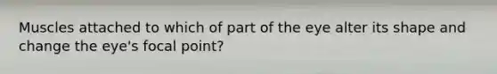 Muscles attached to which of part of the eye alter its shape and change the eye's focal point?