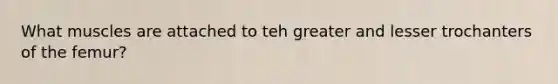 What muscles are attached to teh greater and lesser trochanters of the femur?