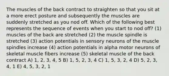 The muscles of the back contract to straighten so that you sit at a more erect posture and subsequently the muscles are suddenly stretched as you nod off. Which of the following best represents the sequence of events when you start to nod off? (1) muscles of the back are stretched (2) the muscle spindle is stretched (3) action potentials in sensory neurons of the muscle spindles increase (4) action potentials in alpha motor neurons of skeletal muscle fibers increase (5) skeletal muscle of the back contract A) 1, 2, 3, 4, 5 B) 1, 5, 2, 3, 4 C) 1, 5, 3, 2, 4 D) 5, 2, 3, 4, 1 E) 4, 5, 3, 2, 1