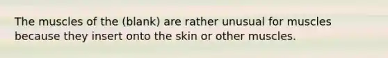 The muscles of the (blank) are rather unusual for muscles because they insert onto the skin or other muscles.