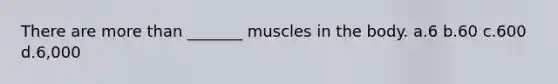 There are more than _______ muscles in the body. a.6 b.60 c.600 d.6,000