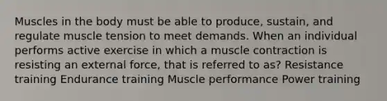 Muscles in the body must be able to produce, sustain, and regulate muscle tension to meet demands. When an individual performs active exercise in which a muscle contraction is resisting an external force, that is referred to as? Resistance training Endurance training Muscle performance Power training