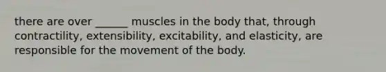 there are over ______ muscles in the body that, through contractility, extensibility, excitability, and elasticity, are responsible for the movement of the body.