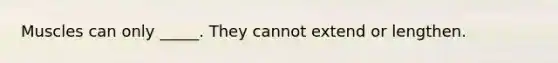 Muscles can only _____. They cannot extend or lengthen.