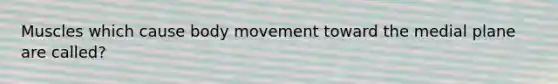 Muscles which cause body movement toward the medial plane are called?