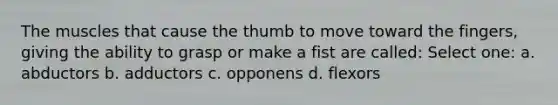 The muscles that cause the thumb to move toward the fingers, giving the ability to grasp or make a fist are called: Select one: a. abductors b. adductors c. opponens d. flexors