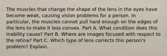 The muscles that change the shape of the lens in the eyes have become weak, causing vision problems for a person. In particular, the muscles cannot pull hard enough on the edges of the lens to make it less convex. Part A. What condition does this inability cause? Part B. Where are images focused with respect to the retina? Part C. Which type of lens corrects this person's problem? Explain.