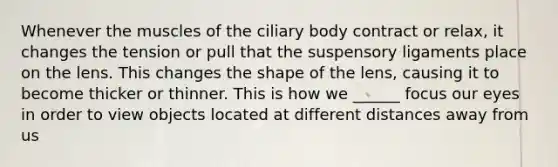 Whenever the muscles of the ciliary body contract or relax, it changes the tension or pull that the suspensory ligaments place on the lens. This changes the shape of the lens, causing it to become thicker or thinner. This is how we ______ focus our eyes in order to view objects located at different distances away from us