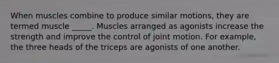 When muscles combine to produce similar motions, they are termed muscle _____. Muscles arranged as agonists increase the strength and improve the control of joint motion. For example, the three heads of the triceps are agonists of one another.