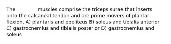 The ________ muscles comprise the triceps surae that inserts onto the calcaneal tendon and are prime movers of plantar flexion. A) plantaris and popliteus B) soleus and tibialis anterior C) gastrocnemius and tibialis posterior D) gastrocnemius and soleus