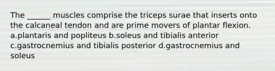 The ______ muscles comprise the triceps surae that inserts onto the calcaneal tendon and are prime movers of plantar flexion. a.plantaris and popliteus b.soleus and tibialis anterior c.gastrocnemius and tibialis posterior d.gastrocnemius and soleus