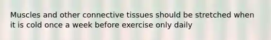 Muscles and other connective tissues should be stretched when it is cold once a week before exercise only daily