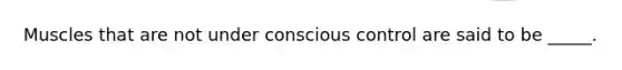 Muscles that are not under conscious control are said to be _____.