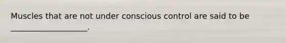 Muscles that are not under conscious control are said to be ___________________.