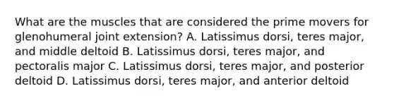 What are the muscles that are considered the prime movers for glenohumeral joint extension? A. Latissimus dorsi, teres major, and middle deltoid B. Latissimus dorsi, teres major, and pectoralis major C. Latissimus dorsi, teres major, and posterior deltoid D. Latissimus dorsi, teres major, and anterior deltoid