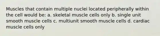 Muscles that contain multiple nuclei located peripherally within the cell would be: a. skeletal muscle cells only b. single unit smooth muscle cells c. multiunit smooth muscle cells d. cardiac muscle cells only