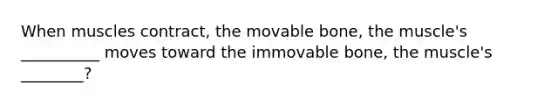 When muscles contract, the movable bone, the muscle's __________ moves toward the immovable bone, the muscle's ________?