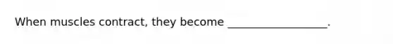 When muscles contract, they become __________________.