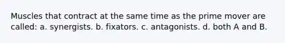 Muscles that contract at the same time as the prime mover are called: a. synergists. b. fixators. c. antagonists. d. both A and B.