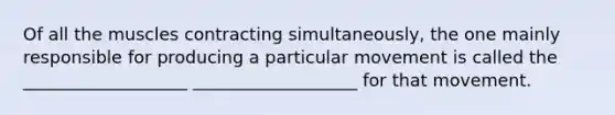 Of all the muscles contracting simultaneously, the one mainly responsible for producing a particular movement is called the ___________________ ___________________ for that movement.