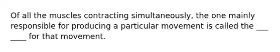 Of all the muscles contracting simultaneously, the one mainly responsible for producing a particular movement is called the ___ ____ for that movement.