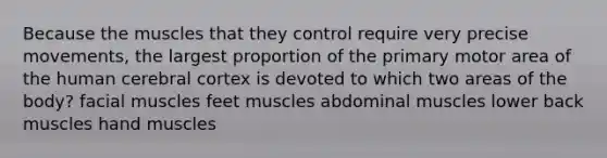 Because the muscles that they control require very precise movements, the largest proportion of the primary motor area of the human cerebral cortex is devoted to which two areas of the body? facial muscles feet muscles abdominal muscles lower back muscles hand muscles