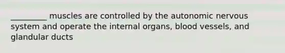 _________ muscles are controlled by the autonomic nervous system and operate the internal organs, blood vessels, and glandular ducts