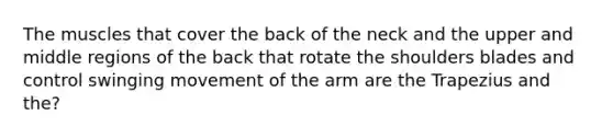 The muscles that cover the back of the neck and the upper and middle regions of the back that rotate the shoulders blades and control swinging movement of the arm are the Trapezius and the?