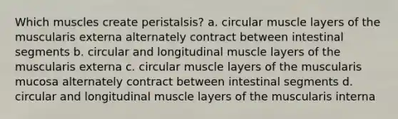 Which muscles create peristalsis? a. circular muscle layers of the muscularis externa alternately contract between intestinal segments b. circular and longitudinal muscle layers of the muscularis externa c. circular muscle layers of the muscularis mucosa alternately contract between intestinal segments d. circular and longitudinal muscle layers of the muscularis interna