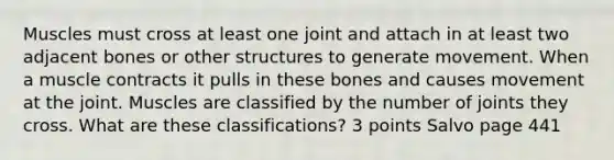 Muscles must cross at least one joint and attach in at least two adjacent bones or other structures to generate movement. When a muscle contracts it pulls in these bones and causes movement at the joint. Muscles are classified by the number of joints they cross. What are these classifications? 3 points Salvo page 441