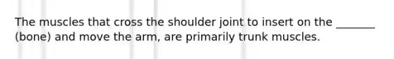 The muscles that cross the shoulder joint to insert on the _______ (bone) and move the arm, are primarily trunk muscles.