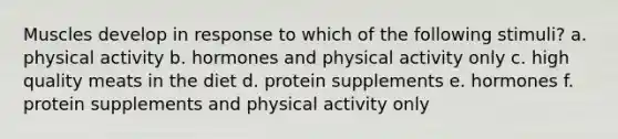 Muscles develop in response to which of the following stimuli? a. physical activity b. hormones and physical activity only c. high quality meats in the diet d. protein supplements e. hormones f. protein supplements and physical activity only