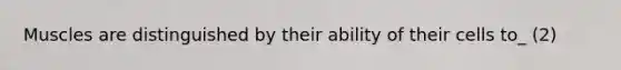 Muscles are distinguished by their ability of their cells to_ (2)