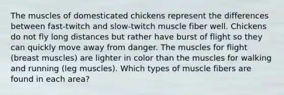 The muscles of domesticated chickens represent the differences between fast-twitch and slow-twitch muscle fiber well. Chickens do not fly long distances but rather have burst of flight so they can quickly move away from danger. The muscles for flight (breast muscles) are lighter in color than the muscles for walking and running (leg muscles). Which types of muscle fibers are found in each area?