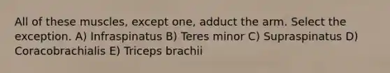 All of these muscles, except one, adduct the arm. Select the exception. A) Infraspinatus B) Teres minor C) Supraspinatus D) Coracobrachialis E) Triceps brachii