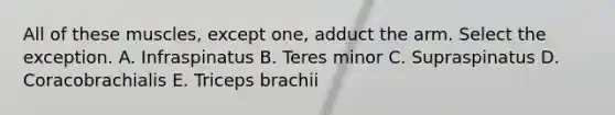 All of these muscles, except one, adduct the arm. Select the exception. A. Infraspinatus B. Teres minor C. Supraspinatus D. Coracobrachialis E. Triceps brachii