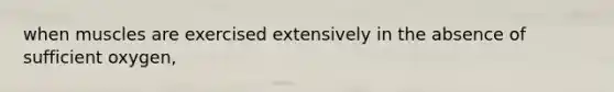 when muscles are exercised extensively in the absence of sufficient oxygen,