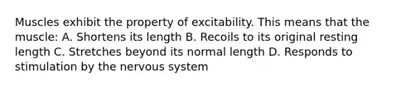 Muscles exhibit the property of excitability. This means that the muscle: A. Shortens its length B. Recoils to its original resting length C. Stretches beyond its normal length D. Responds to stimulation by the nervous system